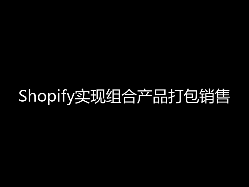 Shopify如何实现套装,组合,捆绑包,套件等功能,打包销售,提高销售额